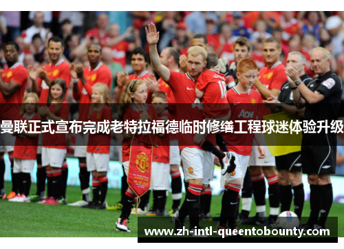 曼联正式宣布完成老特拉福德临时修缮工程球迷体验升级 曼联正式宣布完成老特拉福德临时修缮工程球迷体验升级
