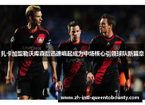 扎卡加盟勒沃库森后迅速崛起成为中场核心引领球队新篇章