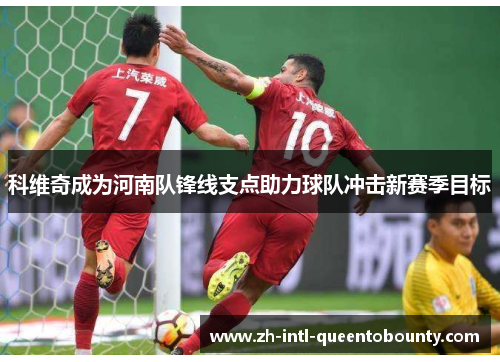 科维奇成为河南队锋线支点助力球队冲击新赛季目标