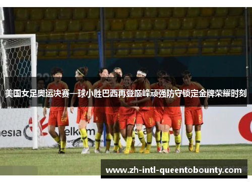 美国女足奥运决赛一球小胜巴西再登巅峰顽强防守锁定金牌荣耀时刻