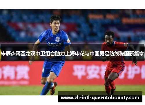 朱辰杰蒋圣龙双中卫组合助力上海申花与中国男足防线稳固新篇章